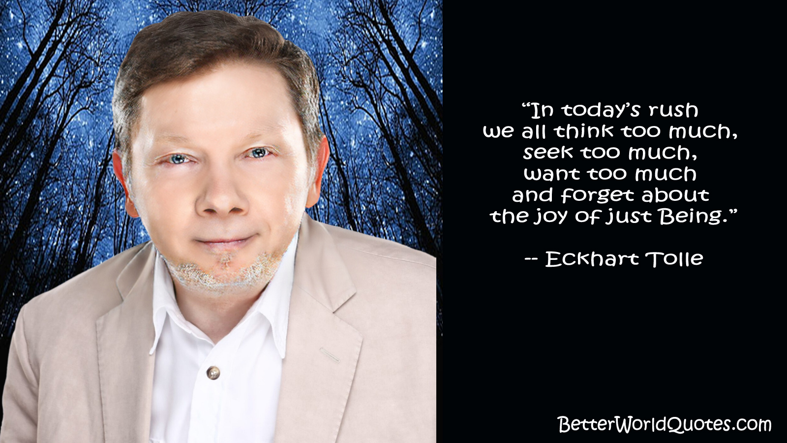 Eckhart Tolle: In todays rush we all think too much, seek too much, want too much and forget about the joy of just Being.
 Eckhart Tolle
