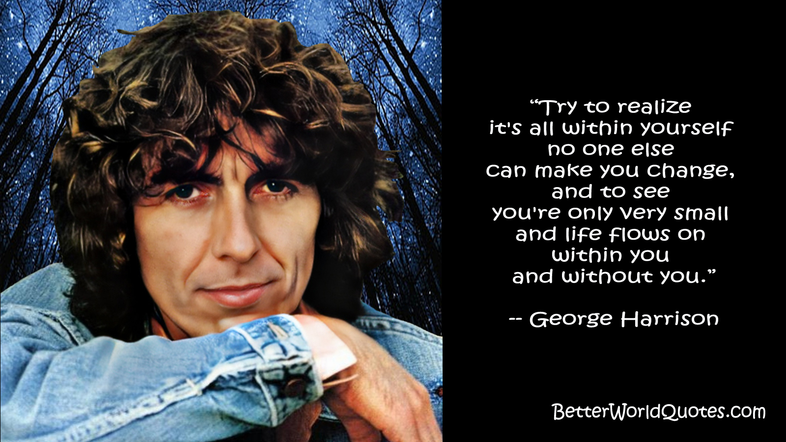 George Harrison: Try to realize 
it's all within yourself no one else can make you change, and to see you're only very small and life flows on <br>
within you and without you..
