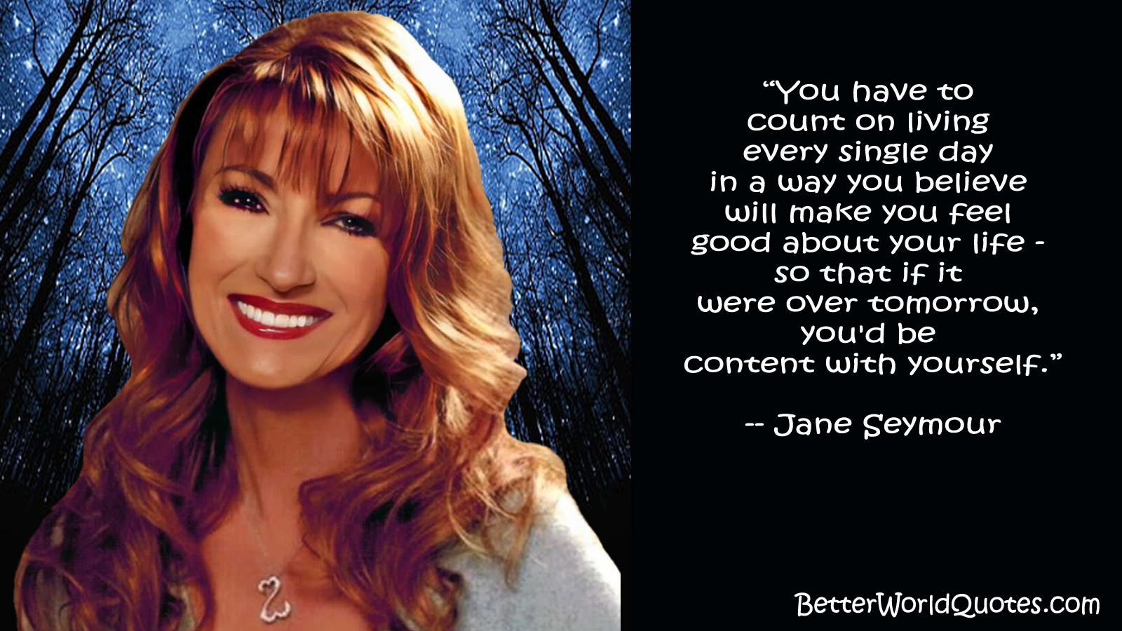 Jane Seymour - You have to count on living every single day in a way you believe will make you feel good about your life--so that if it were over tomorrow, you'd be content with yourself.
- Jane Seymour