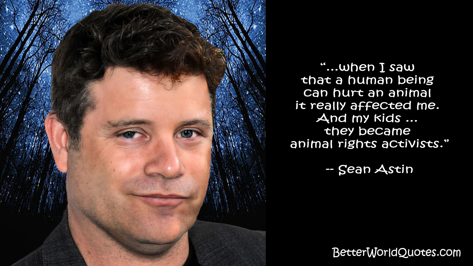 Sean Astin: ...when I saw that a human being can hurt an animal it really affected me. And my kids ... they became animal rights activists.
