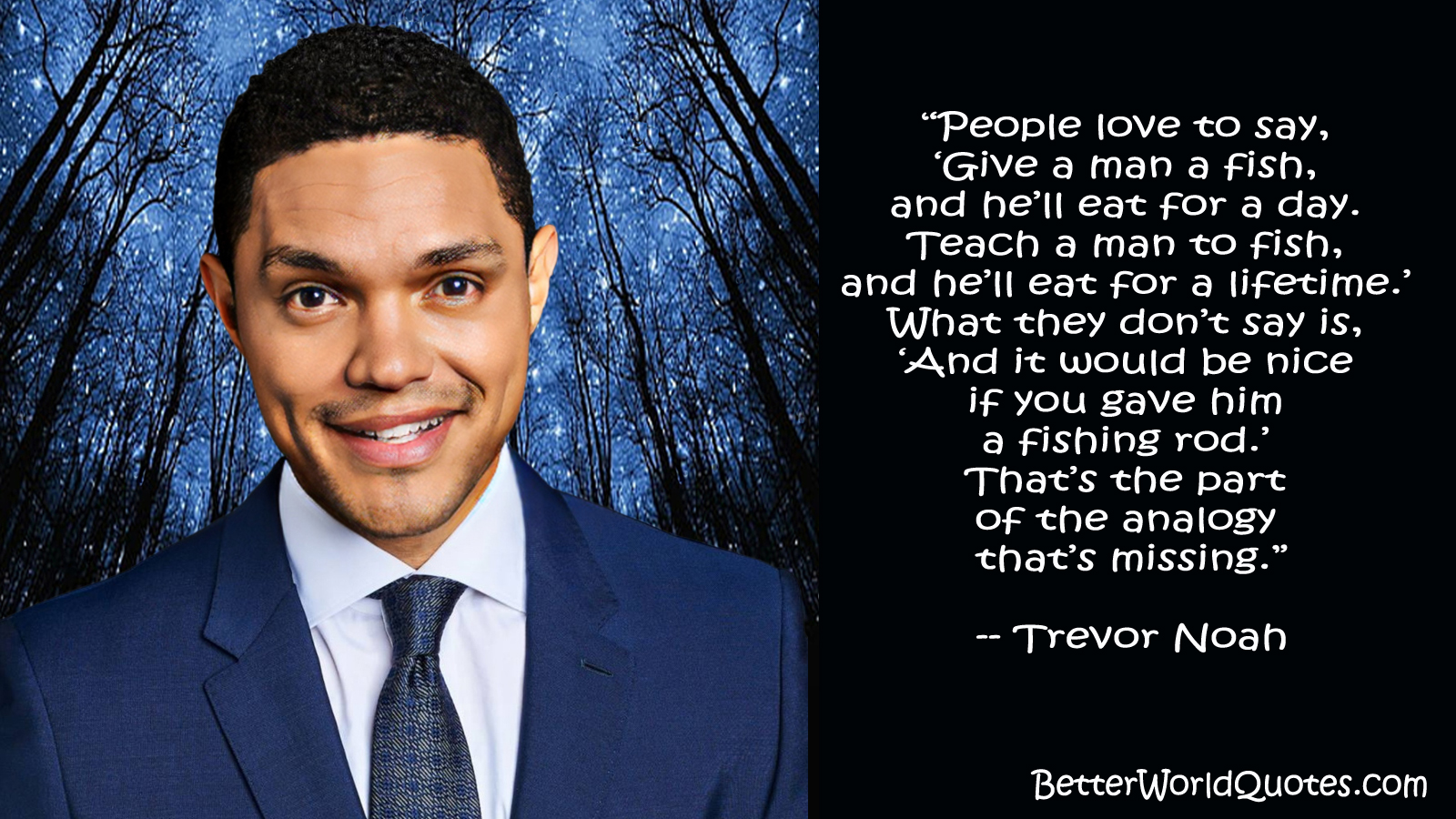 Trevor Noah: People love to say, Give a man a fish, and hell eat for a day. Teach a man to fish, and hell eat for a lifetime. What they dont say is, And it would be nice if you gave him a fishing rod. Thats the part of the analogy thats missing.