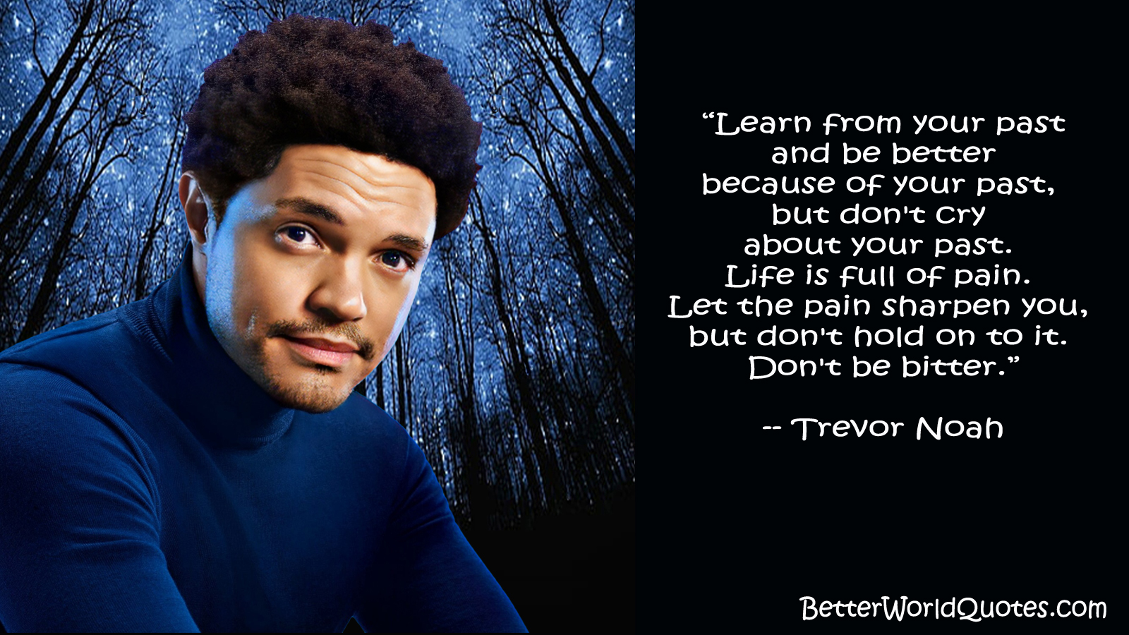 Trevor Noah: Learn from your past and be better because of your past, but don't cry about your past. Life is full of pain. Let the pain sharpen you, but don't hold on to it. Don't be bitter.